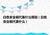 白色安全帽代表什么級(jí)別（白色安全帽代表什么）