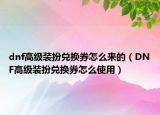 dnf高級(jí)裝扮兌換券怎么來的（DNF高級(jí)裝扮兌換券怎么使用）