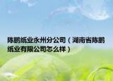 陳鵬紙業(yè)永州分公司（湖南省陳鵬紙業(yè)有限公司怎么樣）