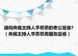 請問央視主持人李思思的老公是誰?（央視主持人李思思男朋友是誰）