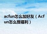 acfun怎么加好友（Acfun怎么搜福利）