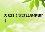 大眾l1（大眾L1多少錢?）