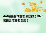 dnf裝備合成器怎么獲得（DNF裝備合成器怎么用）