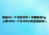 電信40一個月的寬帶（中國電信4g上網(wǎng)卡80一個月300小時是真的嗎）