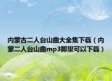 內蒙古二人臺山曲大全集下載（內蒙二人臺山曲mp3那里可以下載）