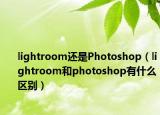 lightroom還是Photoshop（lightroom和photoshop有什么區(qū)別）