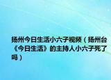 揚(yáng)州今日生活小六子視頻（揚(yáng)州臺《今日生活》的主持人小六子死了嗎）