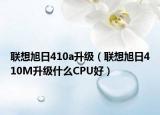 聯(lián)想旭日410a升級（聯(lián)想旭日410M升級什么CPU好）