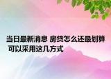 當(dāng)日最新消息 房貸怎么還最劃算 可以采用這幾方式