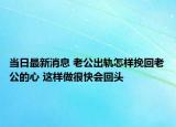 當日最新消息 老公出軌怎樣挽回老公的心 這樣做很快會回頭