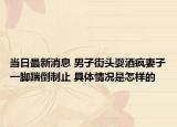 當日最新消息 男子街頭耍酒瘋妻子一腳踹倒制止 具體情況是怎樣的