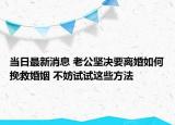 當日最新消息 老公堅決要離婚如何挽救婚姻 不妨試試這些方法