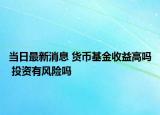 當(dāng)日最新消息 貨幣基金收益高嗎 投資有風(fēng)險(xiǎn)嗎