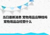 當(dāng)日最新消息 寵物用品店賺錢嗎 寵物用品店經(jīng)營什么