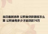 當(dāng)日最新消息 公積金貸款額度怎么算 公積金有多少才能貸款70萬(wàn)