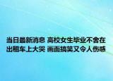 當(dāng)日最新消息 高校女生畢業(yè)不舍在出租車上大哭 畫(huà)面搞笑又令人傷感