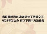 當(dāng)日最新消息 準(zhǔn)備退休了醫(yī)保交不夠25年怎么辦 有以下兩個(gè)方法補(bǔ)救