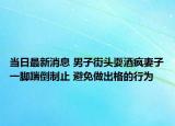 當(dāng)日最新消息 男子街頭耍酒瘋妻子一腳踹倒制止 避免做出格的行為