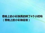 春晚上的小彩旗真的轉(zhuǎn)了4個(gè)小時(shí)嗎（春晚上的小彩旗是誰(shuí)）