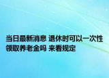 當(dāng)日最新消息 退休時可以一次性領(lǐng)取養(yǎng)老金嗎 來看規(guī)定