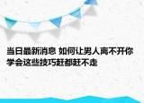 當(dāng)日最新消息 如何讓男人離不開你 學(xué)會這些技巧趕都趕不走