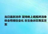 當(dāng)日最新消息 堅持晚上喝瓶啤酒身體會有哪些變化 醫(yī)生告訴您真實答案