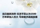 當(dāng)日最新消息 任澤平否認(rèn)為1500萬(wàn)年薪加入恒大 與俞敏洪連線直播