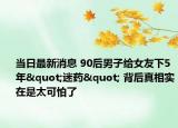 當(dāng)日最新消息 90后男子給女友下5年"迷藥" 背后真相實(shí)在是太可怕了