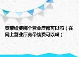 寬帶續(xù)費哪個營業(yè)廳都可以嗎（在網(wǎng)上營業(yè)廳寬帶續(xù)費可以嗎）