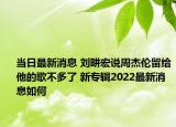 當(dāng)日最新消息 劉畊宏說周杰倫留給他的歌不多了 新專輯2022最新消息如何