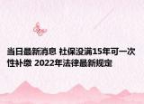 當(dāng)日最新消息 社保沒滿15年可一次性補繳 2022年法律最新規(guī)定