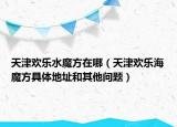 天津歡樂水魔方在哪（天津歡樂海魔方具體地址和其他問題）