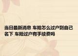 當(dāng)日最新消息 車險怎么過戶到自己名下 車險過戶有手續(xù)費(fèi)嗎