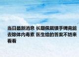 當(dāng)日最新消息 長期佩戴銀手鐲竟能去除體內(nèi)毒素 醫(yī)生給的答案不妨來看看