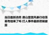 當(dāng)日最新消息 唐山雷霆風(fēng)暴行動(dòng)落幕有結(jié)果了嗎 打人事件最新進(jìn)展披露