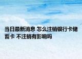 當(dāng)日最新消息 怎么注銷銀行卡儲蓄卡 不注銷有影響嗎