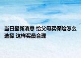 當(dāng)日最新消息 給父母買保險怎么選擇 這樣買最合理