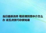 當日最新消息 租房遇到黑中介怎么辦 這五點技巧你要知道