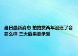 當日最新消息 拍拍貸兩年沒還了會怎么樣 三大后果要承受