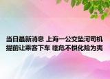 當(dāng)日最新消息 上海一公交墜河司機提前讓乘客下車 臨危不懼化險為夷