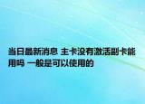 當(dāng)日最新消息 主卡沒有激活副卡能用嗎 一般是可以使用的