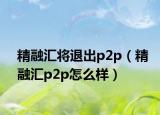 精融匯將退出p2p（精融匯p2p怎么樣）