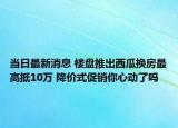 當(dāng)日最新消息 樓盤推出西瓜換房最高抵10萬 降價(jià)式促銷你心動了嗎