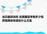 當(dāng)日最新消息 去英國留學(xué)要多少錢 費用具體體現(xiàn)在什么方面