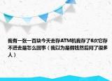 我有一張一百塊今天去存ATM機我存了6次它存不進去是怎么回事（我以為是假錢然后問了很多人）