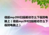 佳能mp288掃描驅(qū)動(dòng)怎么下載到電腦上（佳能mp288掃描驅(qū)動(dòng)怎么下載到電腦上）