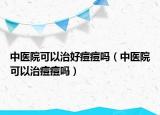 中醫(yī)院可以治好痘痘嗎（中醫(yī)院可以治痘痘嗎）