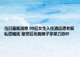 當(dāng)日最新消息 00后女生入住酒店遭老板私信騷擾 報(bào)警后光著膀子拿菜刀恐嚇