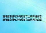 現(xiàn)場普京俄烏沖突后首次出訪詳細內(nèi)容 現(xiàn)場普京俄烏沖突后首次出訪具體介紹