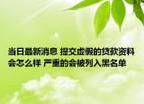 當日最新消息 提交虛假的貸款資料會怎么樣 嚴重的會被列入黑名單